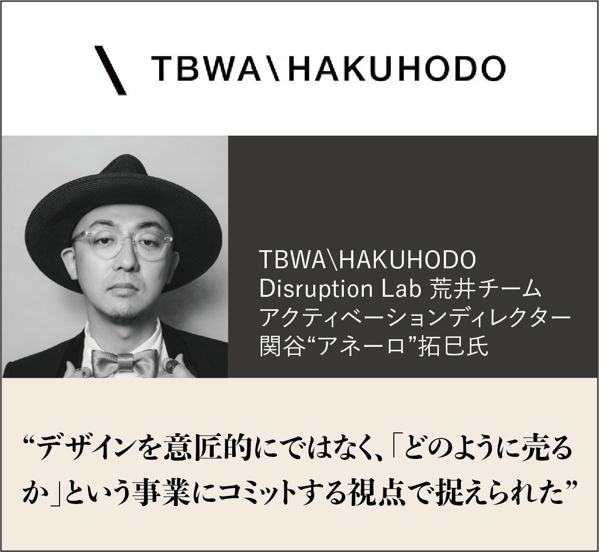 TBWA\HAKUHODO　Disruption Lab 荒井チーム アクティベーションディレクター 関谷”アネーロ”拓巳氏　”デザインを意匠的にではなく、「どのように売るか」という事業にコミットする視点で捉えられた”